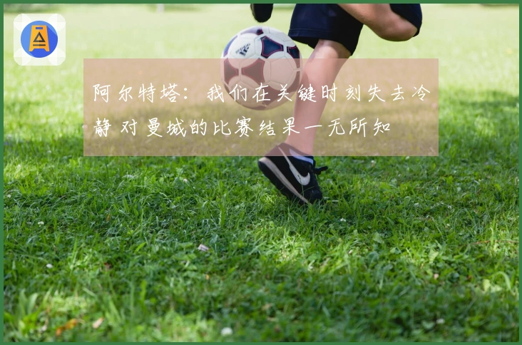 阿尔特塔：我们在关键时刻失去冷静 对曼城的比赛结果一无所知