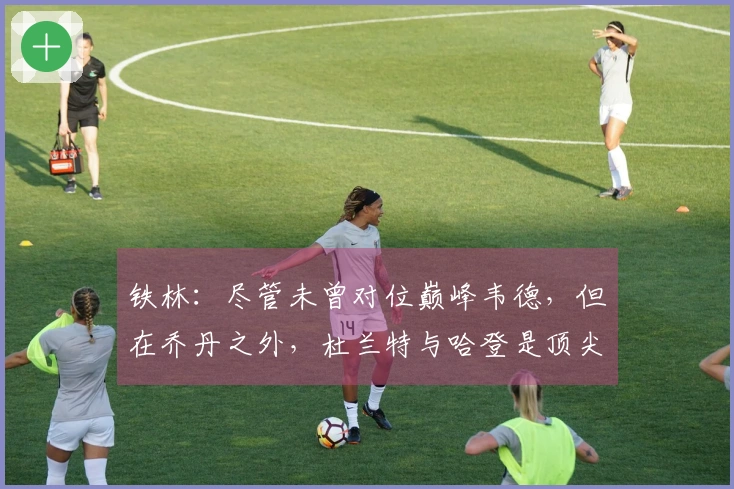 铁林：尽管未曾对位巅峰韦德，但在乔丹之外，杜兰特与哈登是顶尖得分手