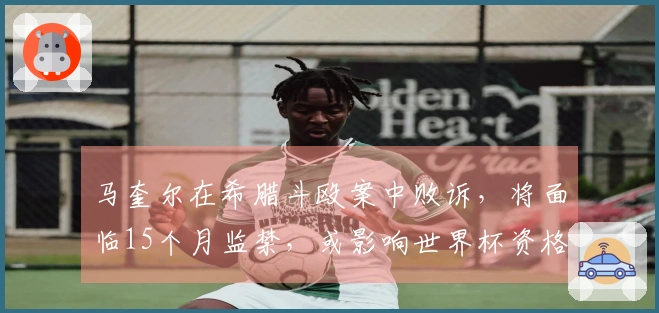 马奎尔在希腊斗殴案中败诉，将面临15个月监禁，或影响世界杯资格