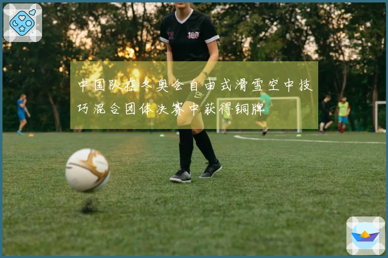 中国队在冬奥会自由式滑雪空中技巧混合团体决赛中获得铜牌