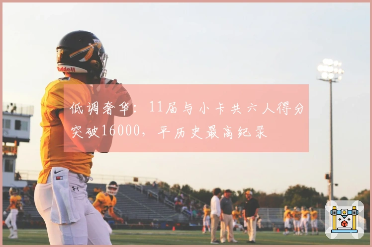 低调奢华：11届与小卡共六人得分突破16000，平历史最高纪录