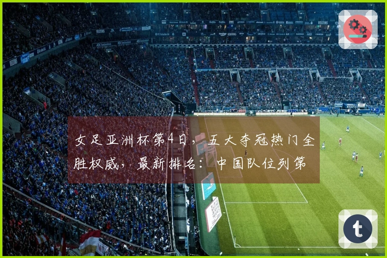 女足亚洲杯第4日，五大夺冠热门全胜权威，最新排名：中国队位列第二
