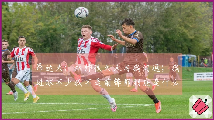 昂达夫：纳帅很久未与我沟通；我进球不少我不是前锋那到底是什么？