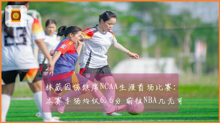 林葳因伤缺席NCAA生涯首场比赛：本赛季场均仅6.6分 前往NBA几无可能