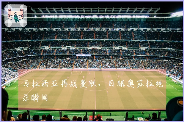 马拉西亚再战曼联，目睹奥苏拉绝杀瞬间