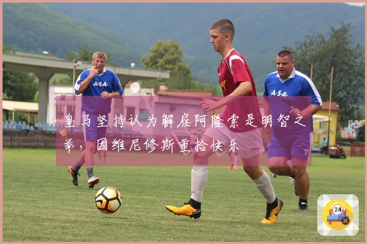 皇马坚持认为解雇阿隆索是明智之举，因维尼修斯重拾快乐