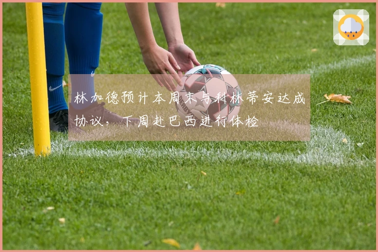 林加德预计本周末与科林蒂安达成协议，下周赴巴西进行体检