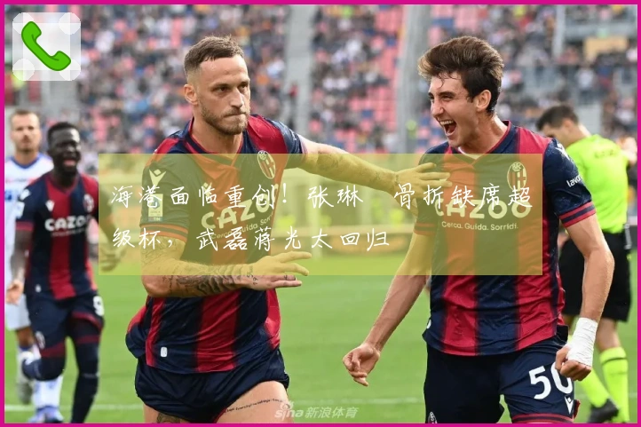 海港面临重创！张琳芃骨折缺席超级杯，武磊蒋光太回归