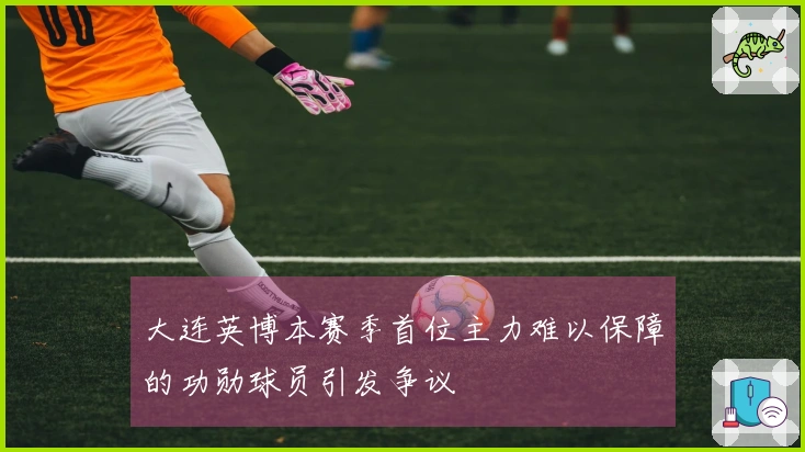 大连英博本赛季首位主力难以保障的功勋球员引发争议