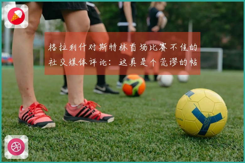 格拉利什对斯特林首场比赛不佳的社交媒体评论：这真是个荒谬的帖子！