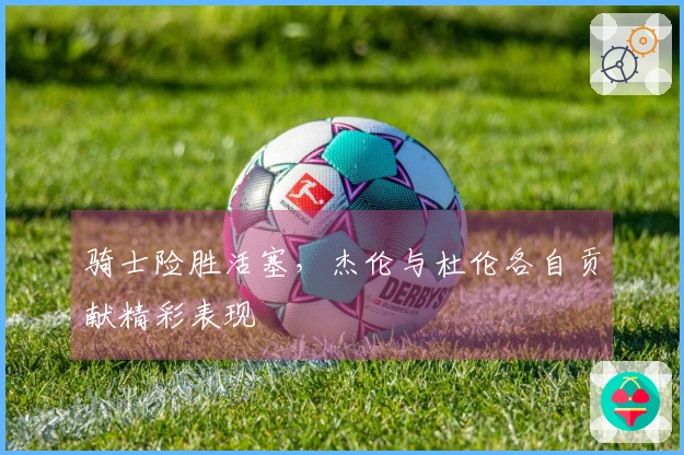 骑士险胜活塞，杰伦与杜伦各自贡献精彩表现