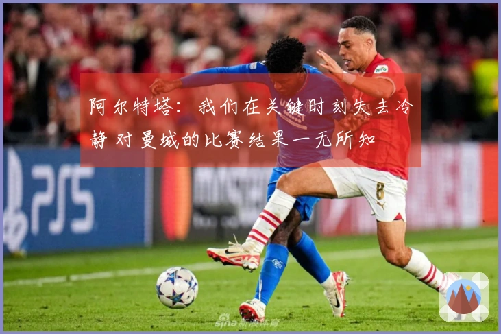 阿尔特塔：我们在关键时刻失去冷静 对曼城的比赛结果一无所知